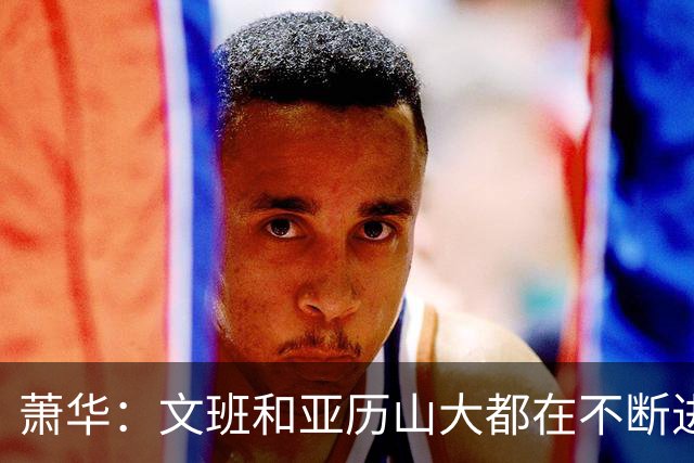 萧华：文班和亚历山大都在不断进步 他们为NBA贡献了很多