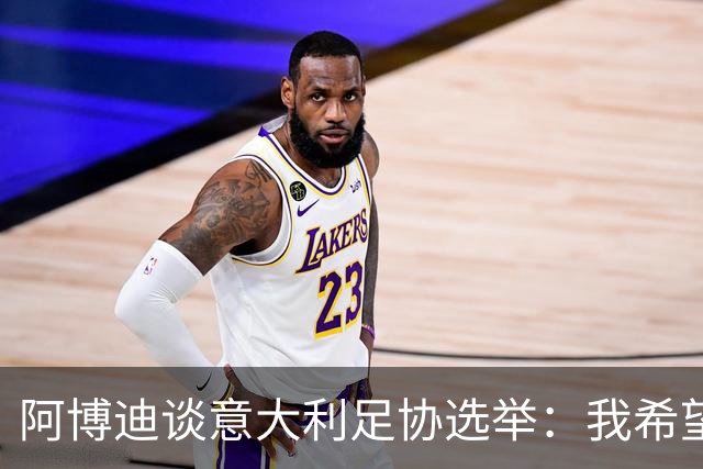 阿博迪谈意大利足协选举：我希望大家能汲取这段经历的教训