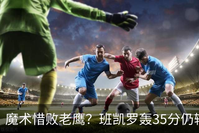 魔术惜败老鹰？班凯罗轰35分仍输球，他们究竟输在哪里？