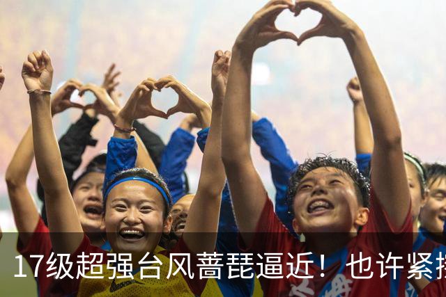 17级超强台风蔷琵逼近！也许紧擦浙江，24日前后可能要大拐弯